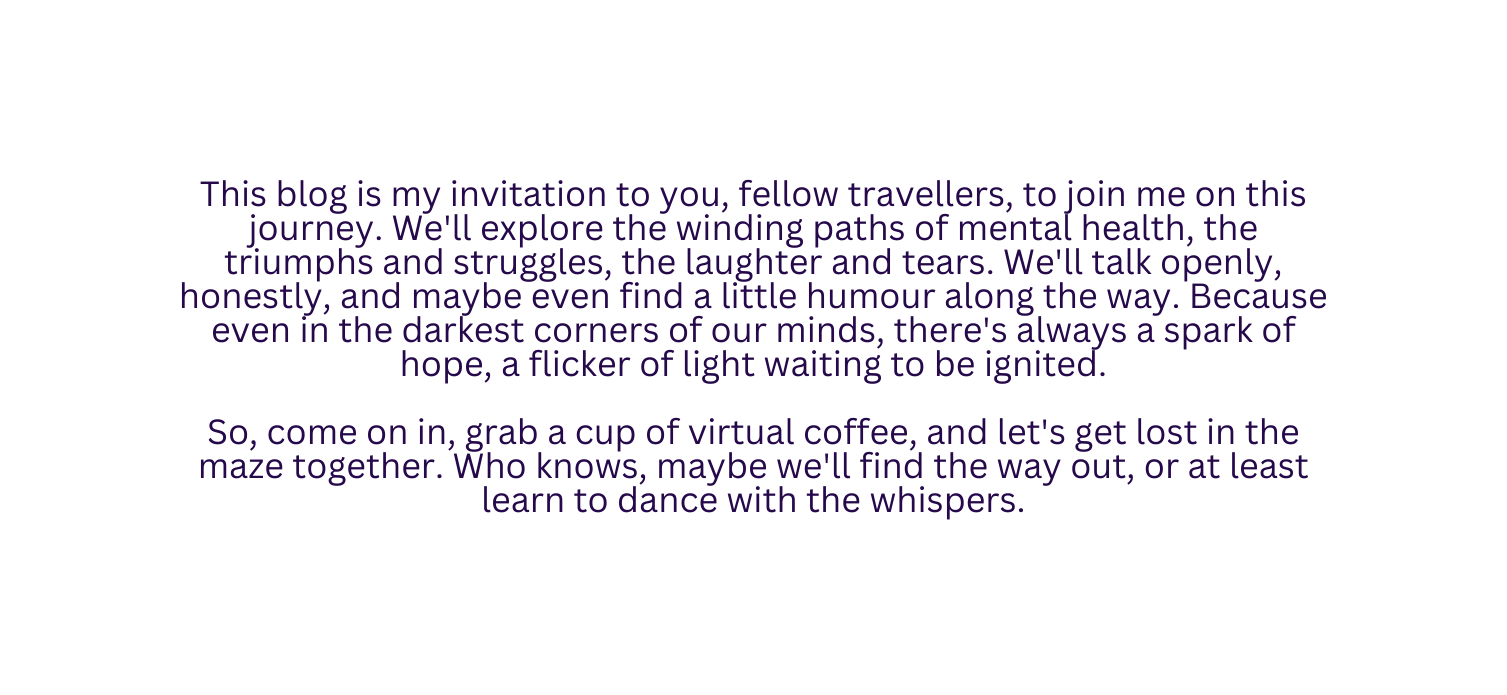 This blog is my invitation to you fellow travellers to join me on this journey We ll explore the winding paths of mental health the triumphs and struggles the laughter and tears We ll talk openly honestly and maybe even find a little humour along the way Because even in the darkest corners of our minds there s always a spark of hope a flicker of light waiting to be ignited So come on in grab a cup of virtual coffee and let s get lost in the maze together Who knows maybe we ll find the way out or at least learn to dance with the whispers